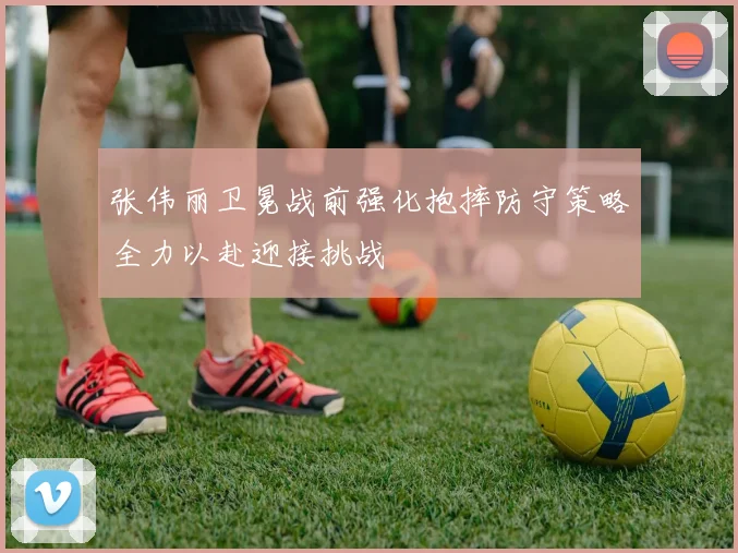 张伟丽卫冕战前强化抱摔防守策略全力以赴迎接挑战