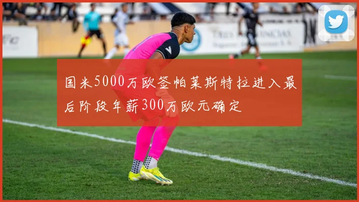 国米5000万欧签帕莱斯特拉进入最后阶段年薪300万欧元确定