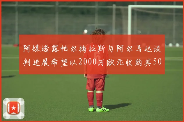 阿媒透露帕尔梅拉斯与阿尔马达谈判进展希望以2000万欧元收购其50所有权
