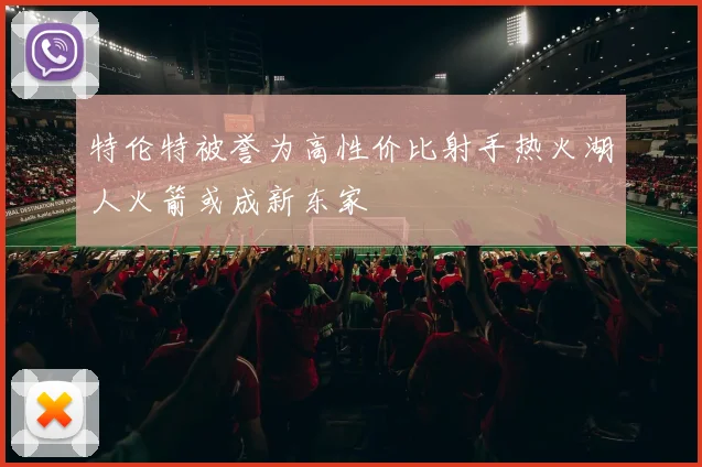 特伦特被誉为高性价比射手热火湖人火箭或成新东家