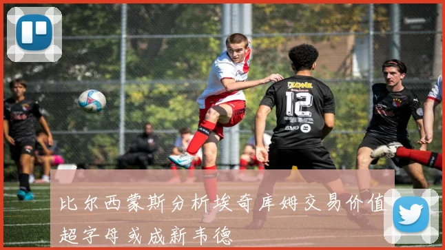 比尔西蒙斯分析埃奇库姆交易价值超字母或成新韦德