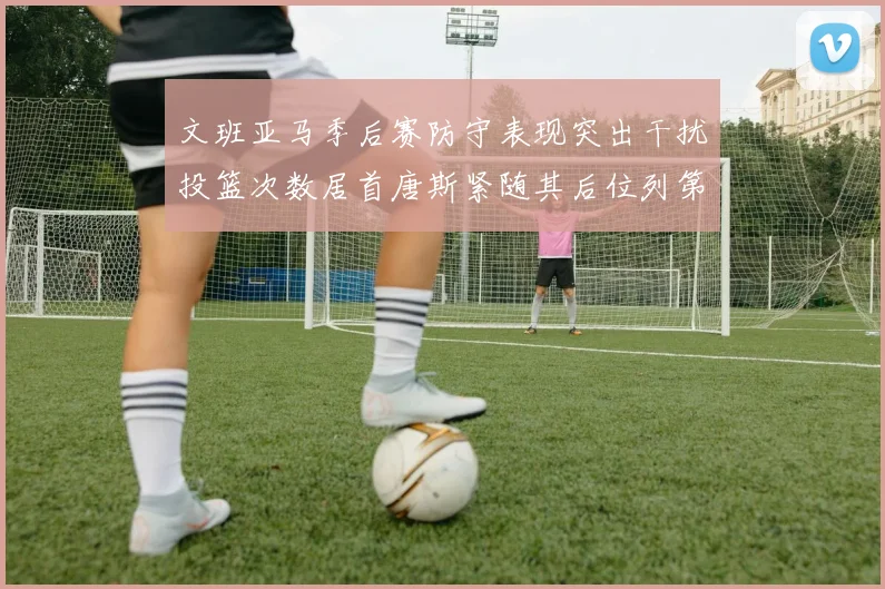 文班亚马季后赛防守表现突出干扰投篮次数居首唐斯紧随其后位列第五
