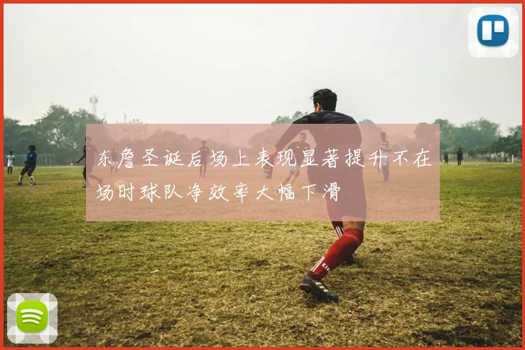 东詹圣诞后场上表现显著提升不在场时球队净效率大幅下滑