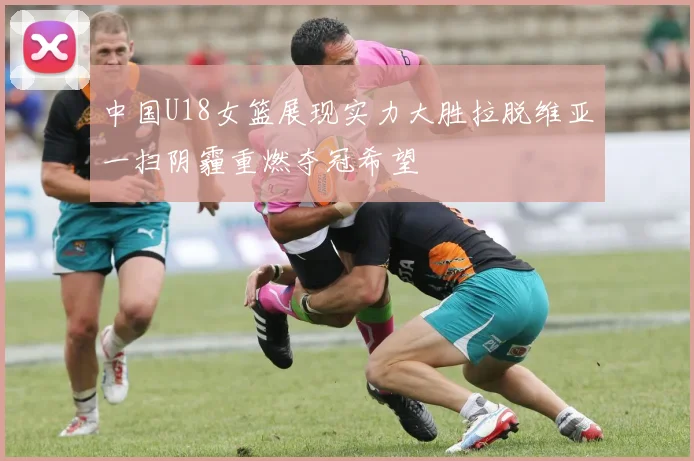 中国U18女篮展现实力大胜拉脱维亚一扫阴霾重燃夺冠希望