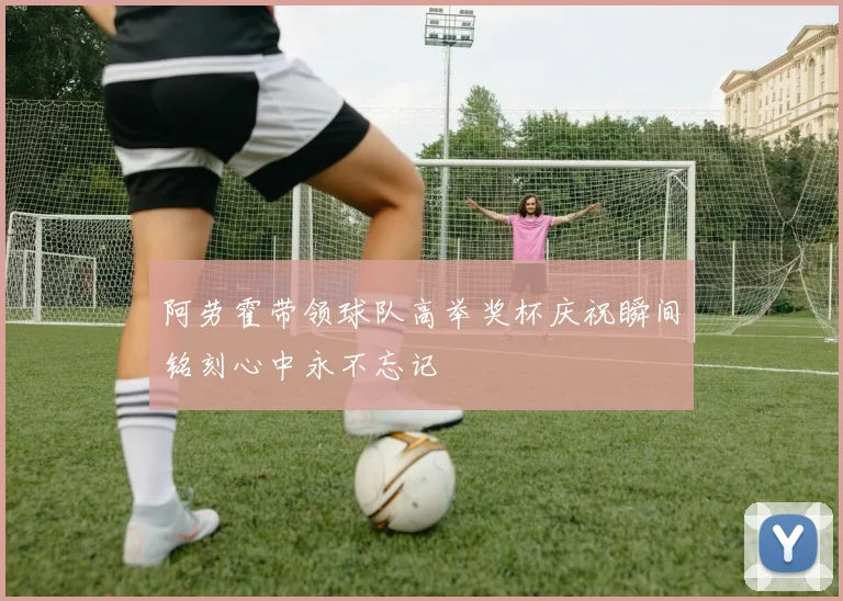 阿劳霍带领球队高举奖杯庆祝瞬间铭刻心中永不忘记