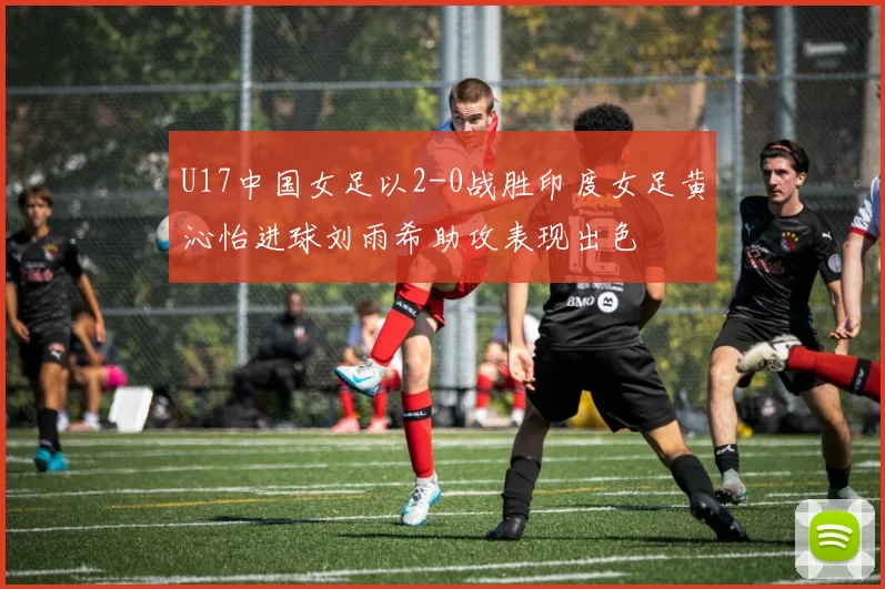 U17中国女足以2-0战胜印度女足黄沁怡进球刘雨希助攻表现出色