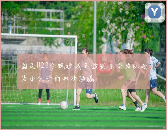 国足U23今晚迎战乌兹别克全力以赴为小伙子们加油助威