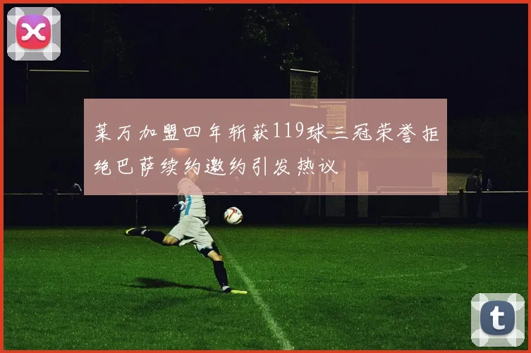 莱万加盟四年斩获119球三冠荣誉拒绝巴萨续约邀约引发热议