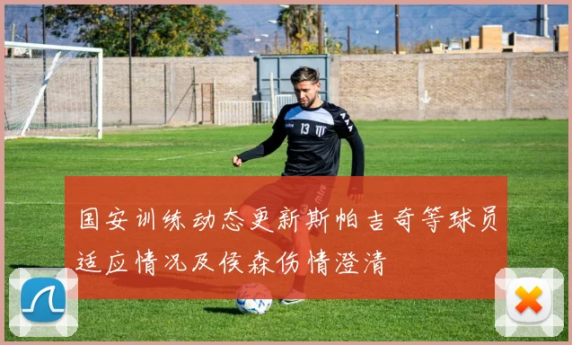 国安训练动态更新斯帕吉奇等球员适应情况及侯森伤情澄清