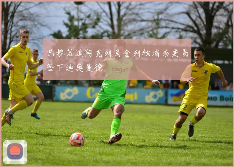 巴黎若追阿克利乌舍利物浦或更易签下迪奥曼德