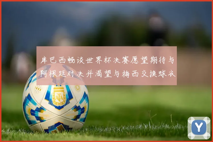 库巴西畅谈世界杯决赛愿望期待与阿根廷对决并渴望与梅西交换球衣