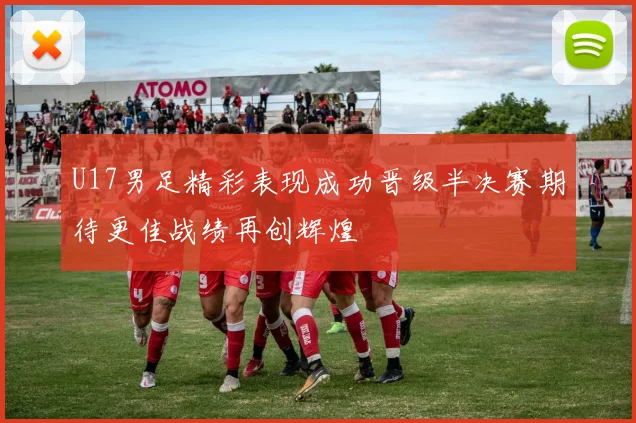 U17男足精彩表现成功晋级半决赛期待更佳战绩再创辉煌