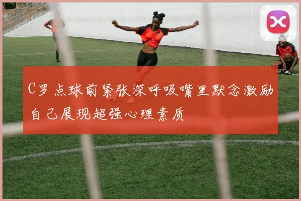 C罗点球前紧张深呼吸嘴里默念激励自己展现超强心理素质