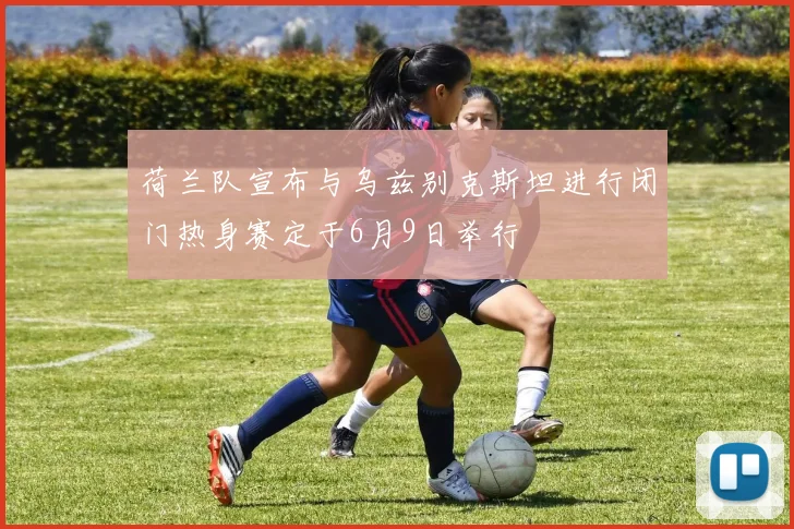 荷兰队宣布与乌兹别克斯坦进行闭门热身赛定于6月9日举行