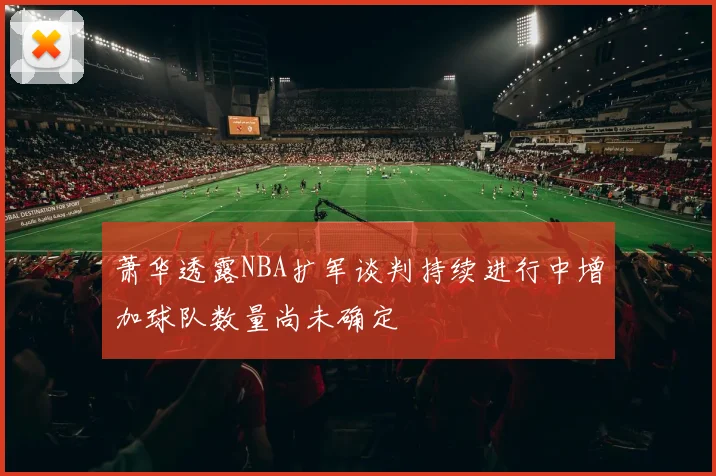 萧华透露NBA扩军谈判持续进行中增加球队数量尚未确定