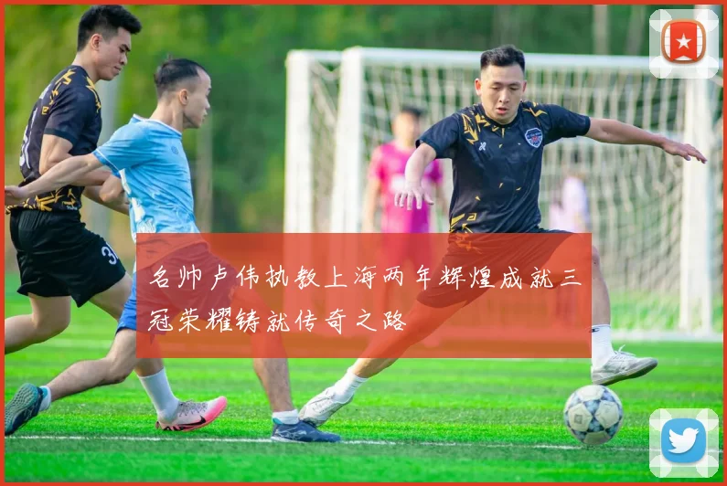 名帅卢伟执教上海两年辉煌成就三冠荣耀铸就传奇之路