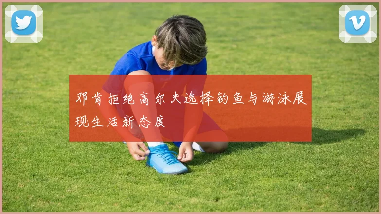邓肯拒绝高尔夫选择钓鱼与游泳展现生活新态度
