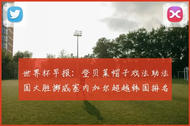 世界杯早报：登贝莱帽子戏法助法国大胜挪威塞内加尔超越韩国排名提升