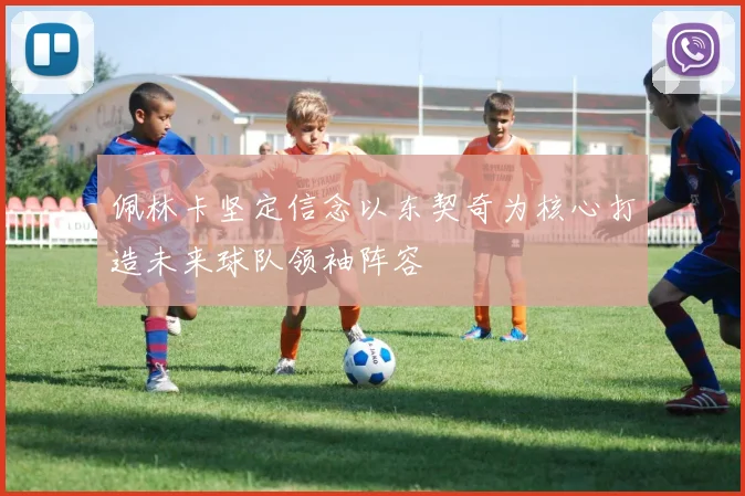 佩林卡坚定信念以东契奇为核心打造未来球队领袖阵容