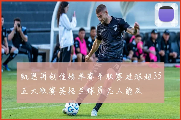 凯恩再创佳绩单赛季联赛进球超35五大联赛英格兰球员无人能及