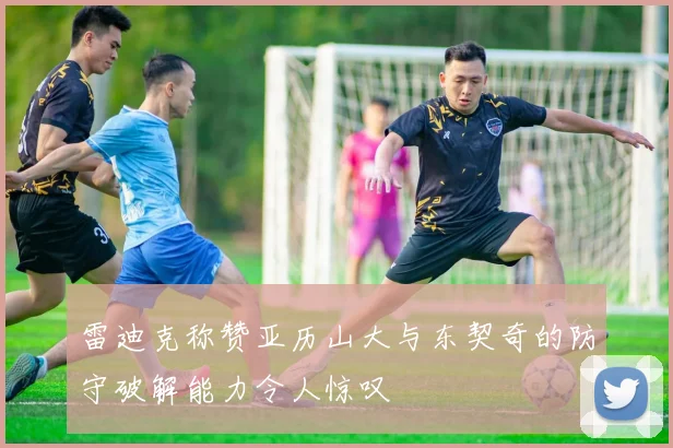 雷迪克称赞亚历山大与东契奇的防守破解能力令人惊叹